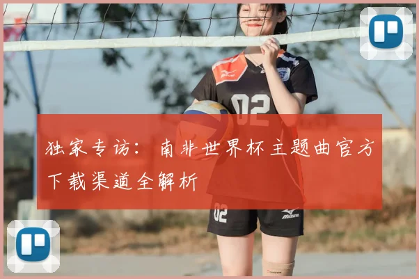 独家专访：南非世界杯主题曲官方下载渠道全解析