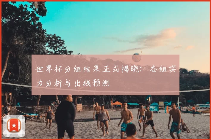 世界杯分组结果正式揭晓：各组实力分析与出线预测