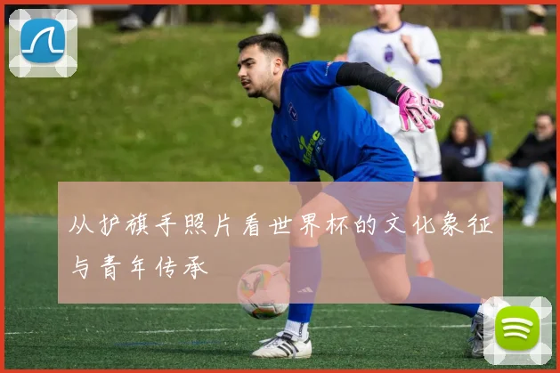 从护旗手照片看世界杯的文化象征与青年传承