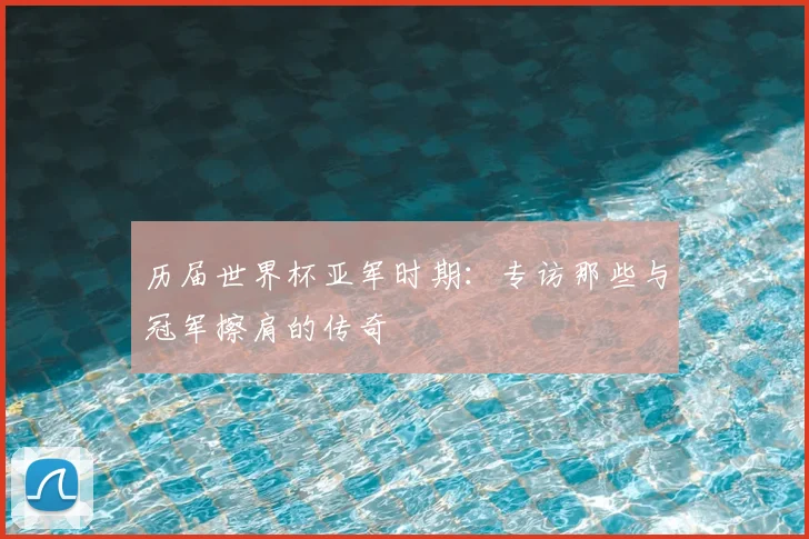 历届世界杯亚军时期:专访那些与冠军擦肩的传奇