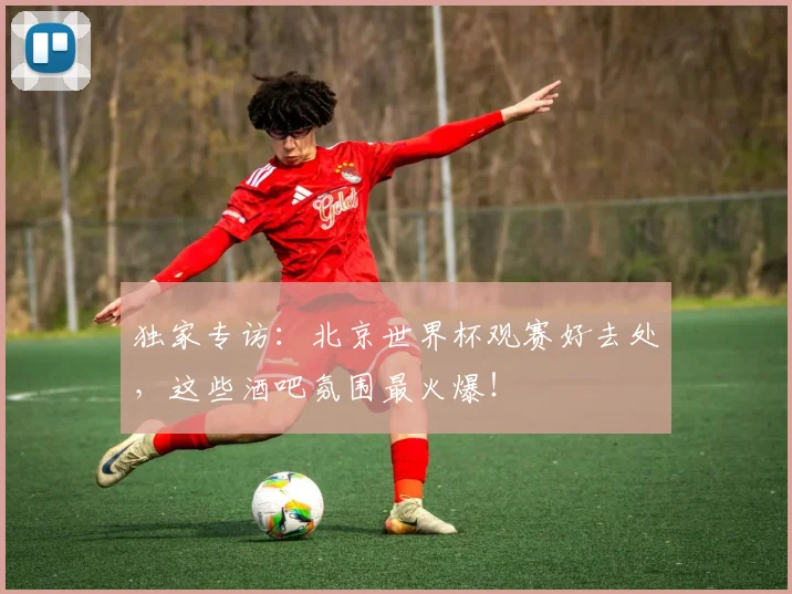 独家专访：北京世界杯观赛好去处，这些酒吧氛围最火爆！