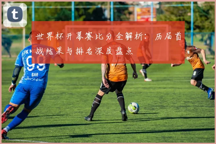 世界杯开幕赛比分全解析：历届首战结果与排名深度盘点