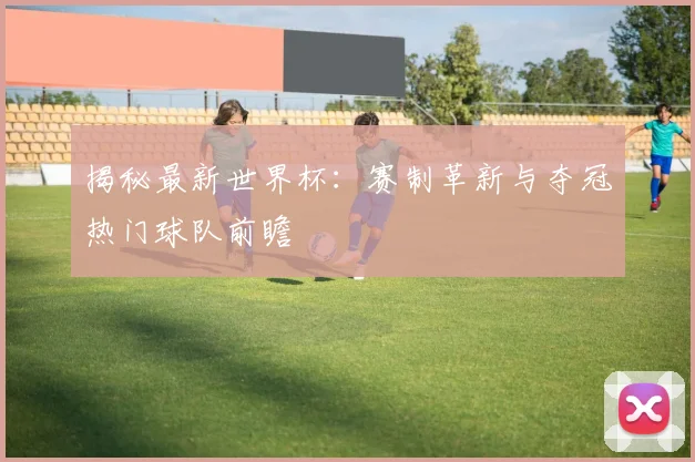 揭秘最新世界杯:赛制革新与夺冠热门球队前瞻