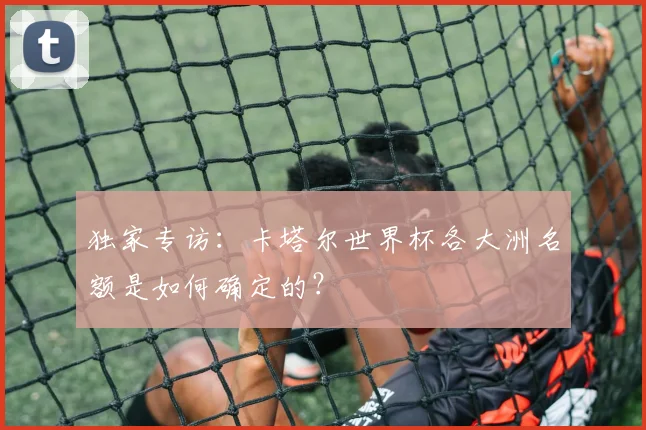 独家专访：卡塔尔世界杯各大洲名额是如何确定的？