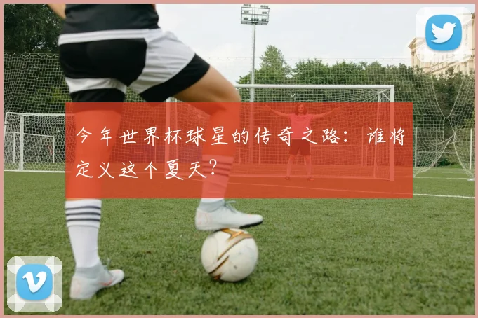 今年世界杯球星的传奇之路:谁将定义这个夏天?